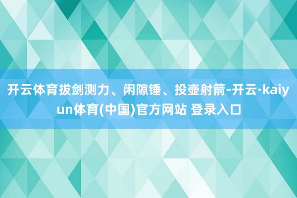开云体育拔剑测力、闲隙锤、投壶射箭-开云·kaiyun体育(中国)官方网站 登录入口