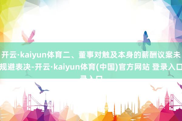 开云·kaiyun体育二、董事对触及本身的薪酬议案未规避表决-开云·kaiyun体育(中国)官方网站 登录入口