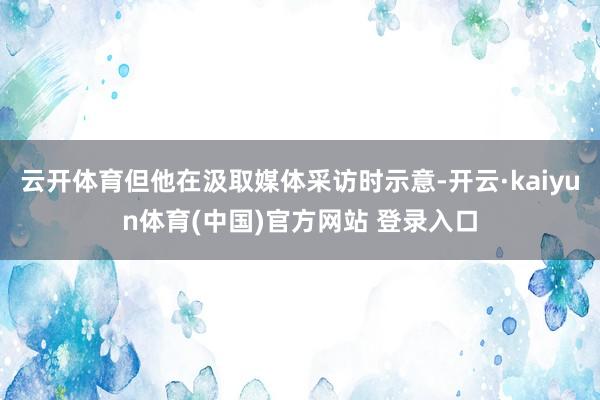 云开体育但他在汲取媒体采访时示意-开云·kaiyun体育(中国)官方网站 登录入口