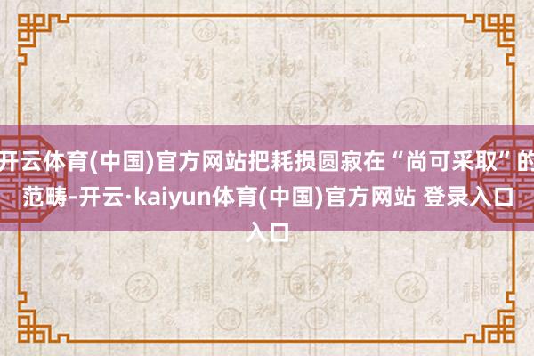 开云体育(中国)官方网站把耗损圆寂在“尚可采取”的范畴-开云·kaiyun体育(中国)官方网站 登录入口
