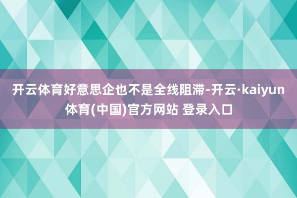 开云体育好意思企也不是全线阻滞-开云·kaiyun体育(中国)官方网站 登录入口