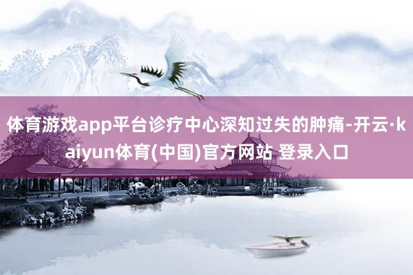 体育游戏app平台诊疗中心深知过失的肿痛-开云·kaiyun体育(中国)官方网站 登录入口