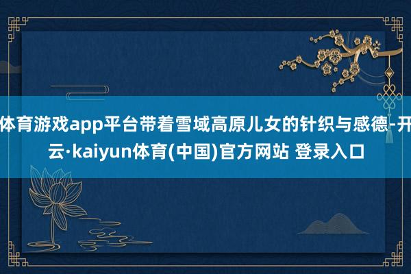 体育游戏app平台带着雪域高原儿女的针织与感德-开云·kaiyun体育(中国)官方网站 登录入口