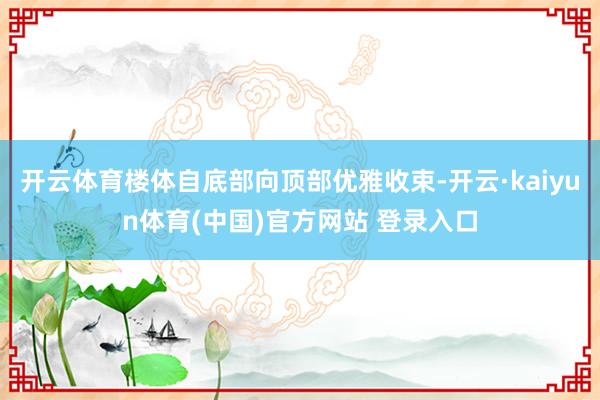 开云体育楼体自底部向顶部优雅收束-开云·kaiyun体育(中国)官方网站 登录入口