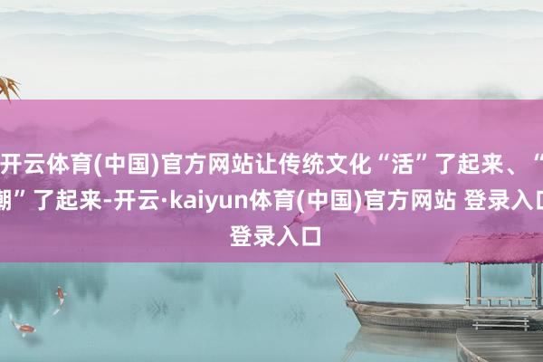 开云体育(中国)官方网站让传统文化“活”了起来、“潮”了起来-开云·kaiyun体育(中国)官方网站 登录入口