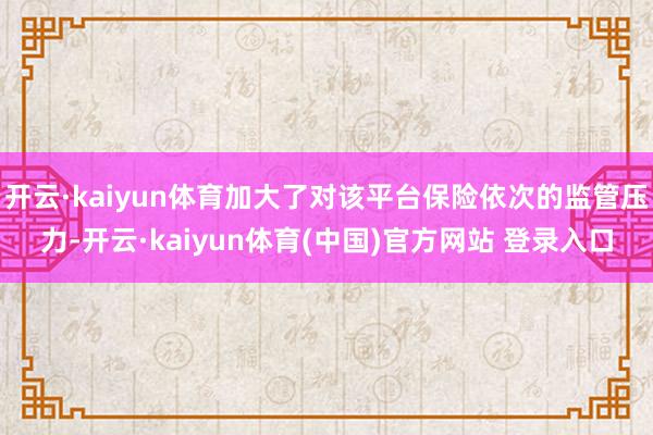 开云·kaiyun体育加大了对该平台保险依次的监管压力-开云·kaiyun体育(中国)官方网站 登录入口