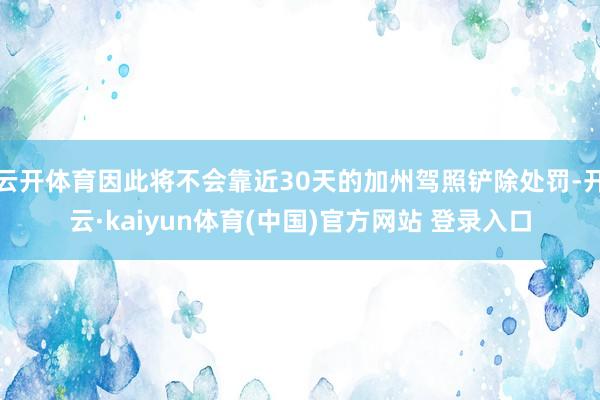 云开体育因此将不会靠近30天的加州驾照铲除处罚-开云·kaiyun体育(中国)官方网站 登录入口