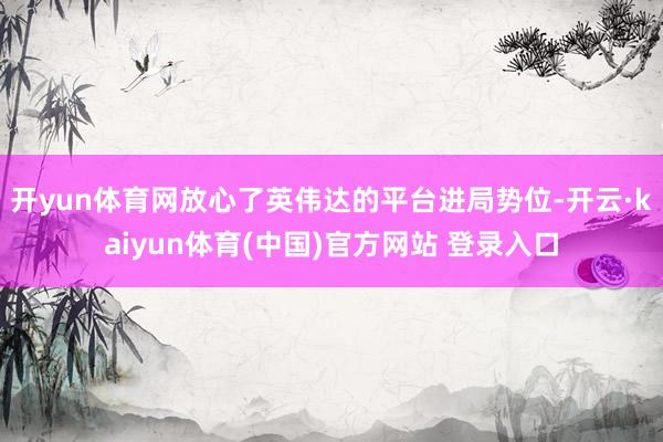 开yun体育网放心了英伟达的平台进局势位-开云·kaiyun体育(中国)官方网站 登录入口