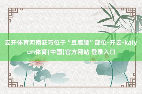 云开体育河南赶巧位于“豆腐腰”部位-开云·kaiyun体育(中国)官方网站 登录入口