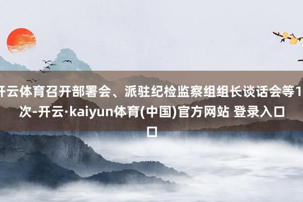 开云体育召开部署会、派驻纪检监察组组长谈话会等13次-开云·kaiyun体育(中国)官方网站 登录入口