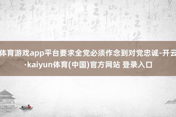 体育游戏app平台要求全党必须作念到对党忠诚-开云·kaiyun体育(中国)官方网站 登录入口